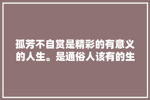 孤芳不自赏是精彩的有意义的人生。是通俗人该有的生平