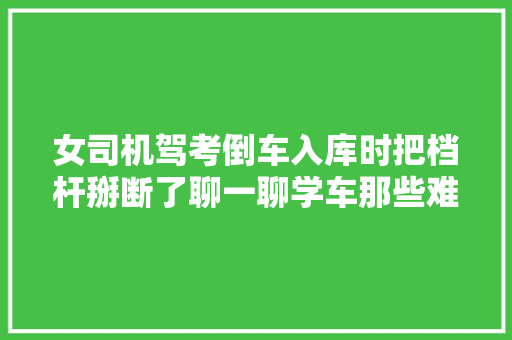 女司机驾考倒车入库时把档杆掰断了聊一聊学车那些难堪事儿