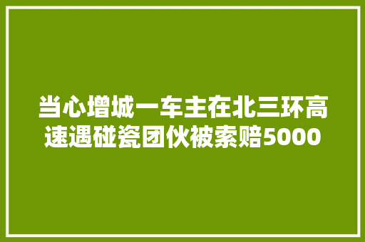 当心增城一车主在北三环高速遇碰瓷团伙被索赔5000元 汽车知识