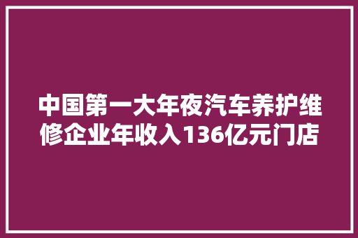 中国第一大年夜汽车养护维修企业年收入136亿元门店跨越5900家