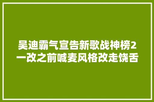 吴迪霸气宣告新歌战神榜2一改之前喊麦风格改走饶舌说唱