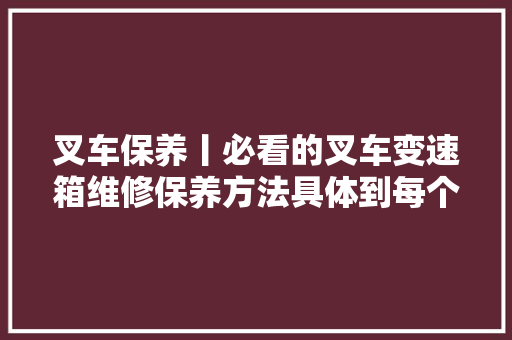 叉车保养丨必看的叉车变速箱维修保养方法具体到每个拆装步骤