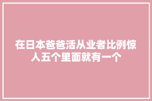 在日本爸爸活从业者比例惊人五个里面就有一个