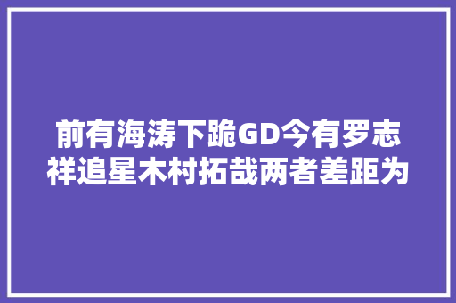 前有海涛下跪GD今有罗志祥追星木村拓哉两者差距为何如斯大年夜