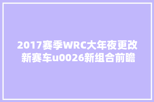 2017赛季WRC大年夜更改 新赛车u0026新组合前瞻 汽车知识