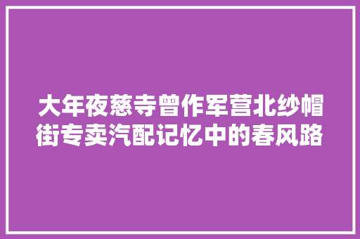 大年夜慈寺曾作军营北纱帽街专卖汽配记忆中的春风路 汽车知识