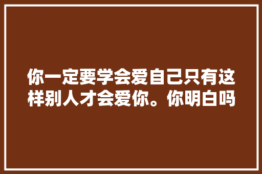 你一定要学会爱自己只有这样别人才会爱你。你明白吗