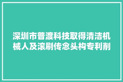 深圳市普渡科技取得清洁机械人及滚刷传念头构专利削减线性垃圾围绕纠缠在传动轴与轴承的裂痕中的风险担保清洁机械人耐久稳定正常运行