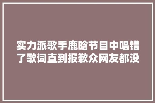 实力派歌手鹿晗节目中唱错了歌词直到报歉众网友都没创造