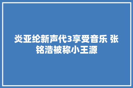 炎亚纶新声代3享受音乐 张铭浩被称小王源