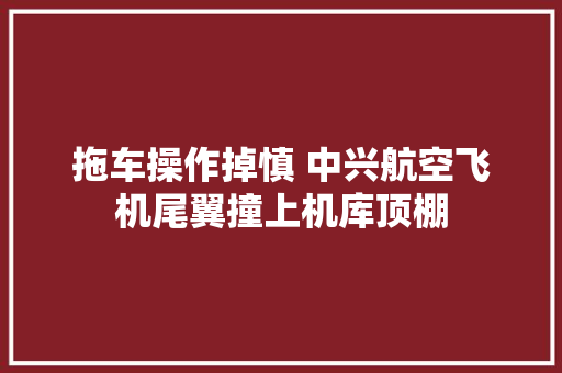 拖车操作掉慎 中兴航空飞机尾翼撞上机库顶棚