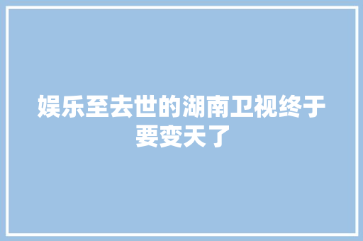 娱乐至去世的湖南卫视终于要变天了