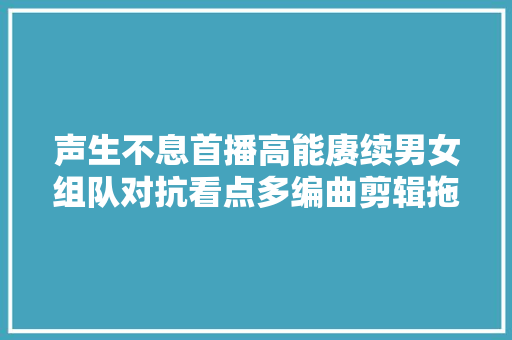 声生不息首播高能赓续男女组队对抗看点多编曲剪辑拖后腿