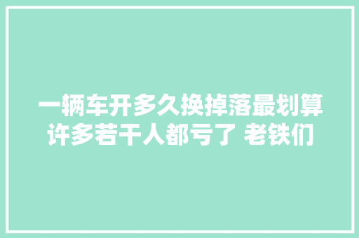一辆车开多久换掉落最划算许多若干人都亏了 老铁们