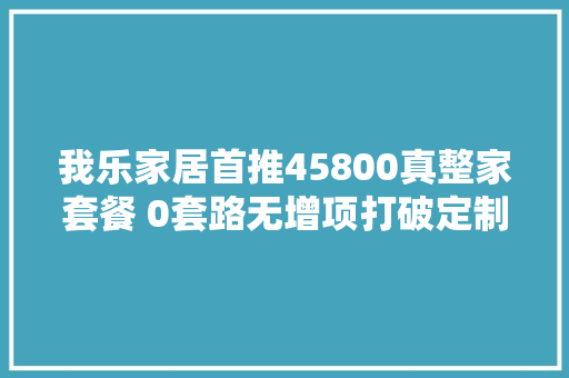 我乐家居首推45800真整家套餐 0套路无增项打破定制行业乱象 休闲娱乐