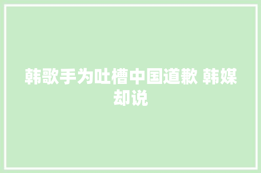 韩歌手为吐槽中国道歉 韩媒却说