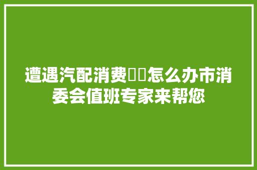 遭遇汽配消费轇轕怎么办市消委会值班专家来帮您