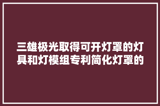 三雄极光取得可开灯罩的灯具和灯模组专利简化灯罩的拆装提高维修正换的人工效率