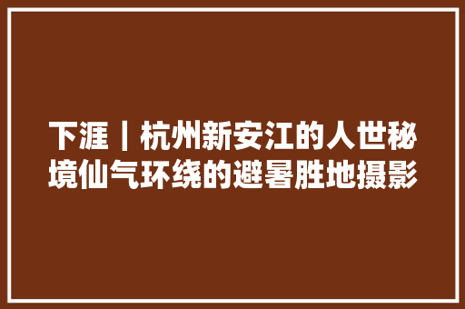 下涯｜杭州新安江的人世秘境仙气环绕的避暑胜地摄影家的天堂