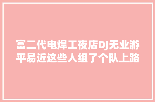 富二代电焊工夜店DJ无业游平易近这些人组了个队上路4个月哪有疫情就去哪
