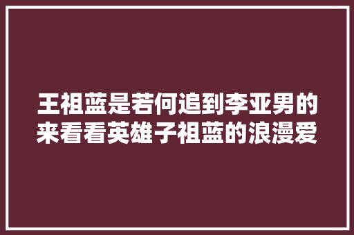 王祖蓝是若何追到李亚男的来看看英雄子祖蓝的浪漫爱情史