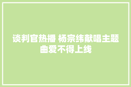 谈判官热播 杨宗纬献唱主题曲爱不得上线 休闲娱乐