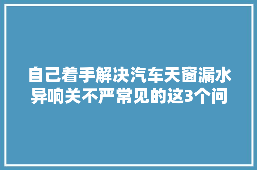 自己着手解决汽车天窗漏水异响关不严常见的这3个问题