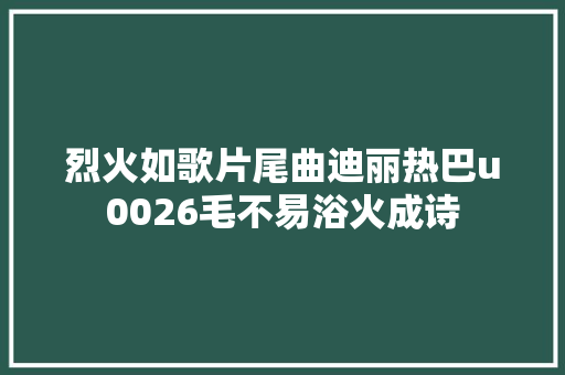 烈火如歌片尾曲迪丽热巴u0026毛不易浴火成诗