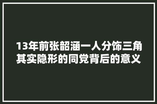 13年前张韶涵一人分饰三角其实隐形的同党背后的意义是这样