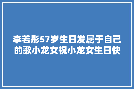 李若彤57岁生日发属于自己的歌小龙女祝小龙女生日快乐