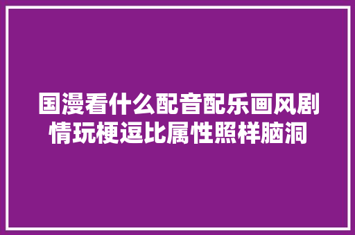 国漫看什么配音配乐画风剧情玩梗逗比属性照样脑洞