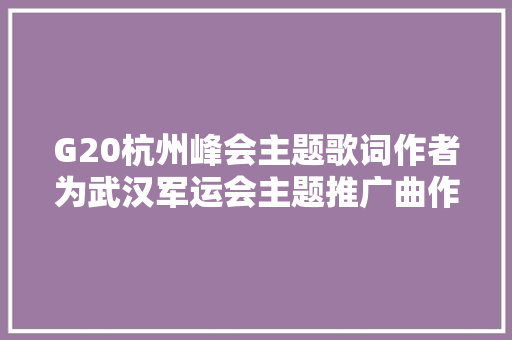 G20杭州峰会主题歌词作者为武汉军运会主题推广曲作词