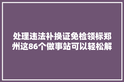 处理违法补换证免检领标郑州这86个做事站可以轻松解决