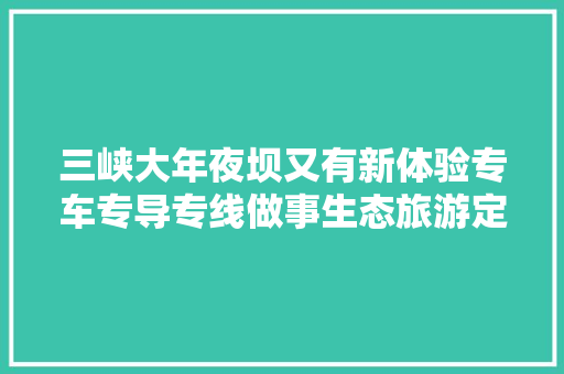三峡大年夜坝又有新体验专车专导专线做事生态旅游定制产品
