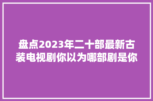 盘点2023年二十部最新古装电视剧你以为哪部剧是你心中的Top1