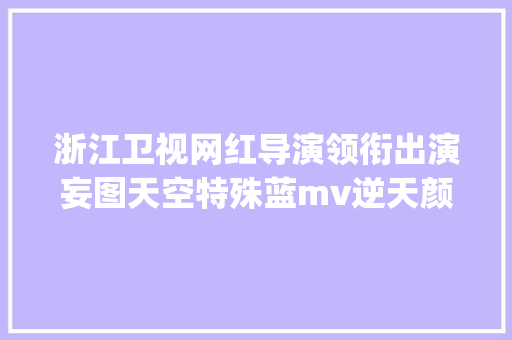 浙江卫视网红导演领衔出演妄图天空特殊蓝mv逆天颜值玩转中国蓝style