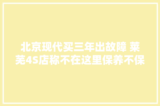北京现代买三年出故障 莱芜4S店称不在这里保养不保修