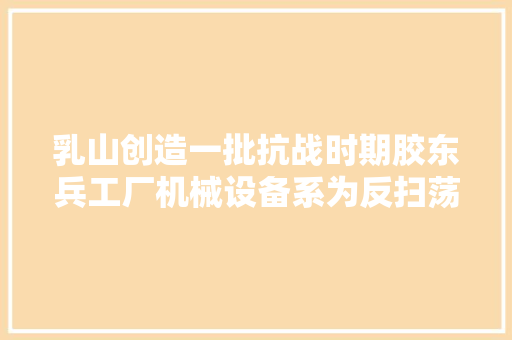 乳山创造一批抗战时期胶东兵工厂机械设备系为反扫荡所埋藏