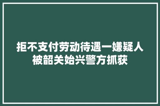 拒不支付劳动待遇一嫌疑人被韶关始兴警方抓获