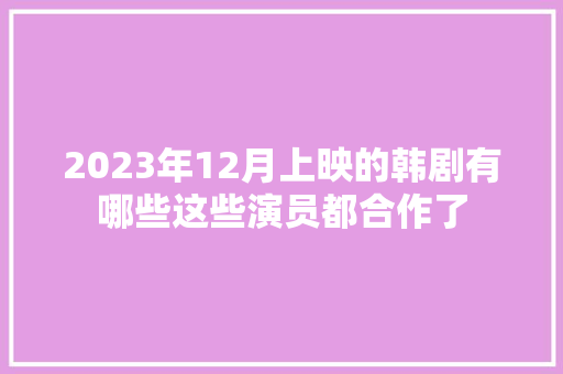 2023年12月上映的韩剧有哪些这些演员都合作了