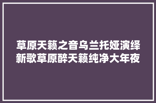 草原天籁之音乌兰托娅演绎新歌草原醉天籁纯净大年夜气堪称完美