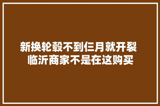 新换轮毂不到仨月就开裂 临沂商家不是在这购买