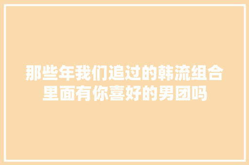 那些年我们追过的韩流组合里面有你喜好的男团吗