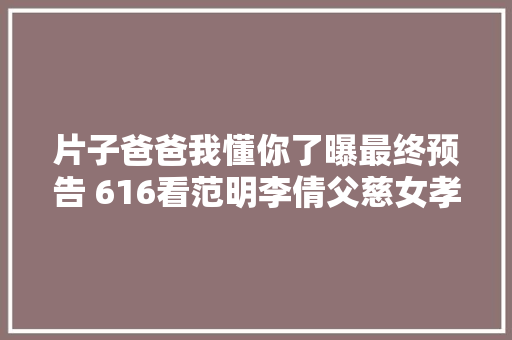 片子爸爸我懂你了曝最终预告 616看范明李倩父慈女孝