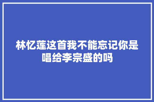 林忆莲这首我不能忘记你是唱给李宗盛的吗 休闲娱乐