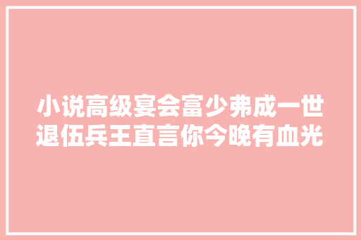 小说高级宴会富少弗成一世退伍兵王直言你今晚有血光之灾