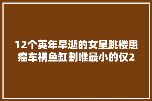 12个英年早逝的女星跳楼患癌车祸鱼缸割喉最小的仅22岁
