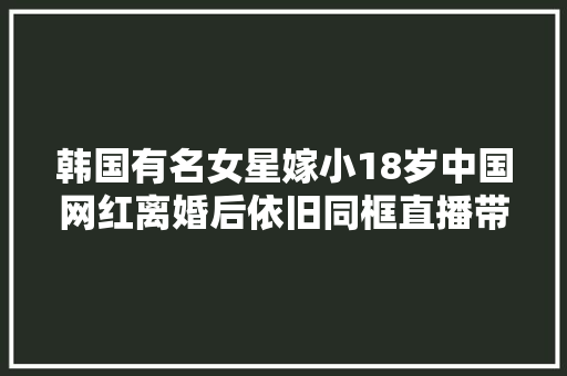 韩国有名女星嫁小18岁中国网红离婚后依旧同框直播带货