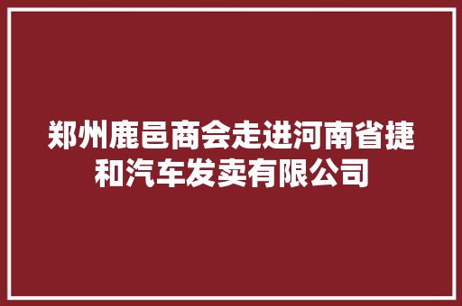 郑州鹿邑商会走进河南省捷和汽车发卖有限公司