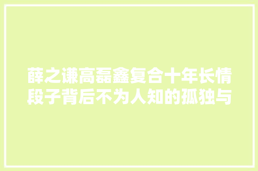 薛之谦高磊鑫复合十年长情段子背后不为人知的孤独与伤痛